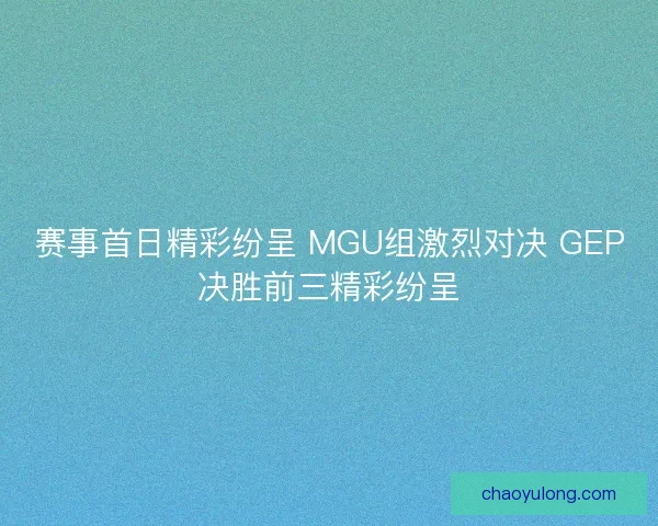 赛事首日精彩纷呈 MGU组激烈对决 GEP决胜前三精彩纷呈 赛事首日精彩纷呈 MGU组激烈对决 GEP决胜前三精彩纷呈
