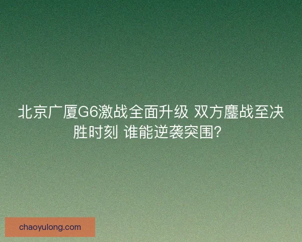 北京广厦G6激战全面升级 双方鏖战至决胜时刻 谁能逆袭突围？