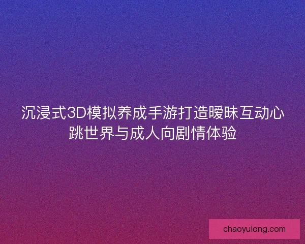 沉浸式3D模拟养成手游打造暧昧互动心跳世界与成人向剧情体验