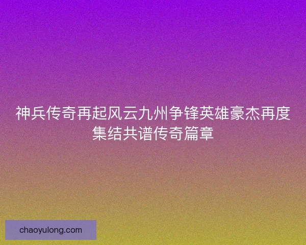 神兵传奇再起风云九州争锋英雄豪杰再度集结共谱传奇篇章