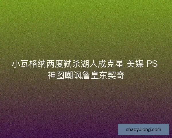 小瓦格纳两度弑杀湖人成克星 美媒 PS 神图嘲讽詹皇东契奇